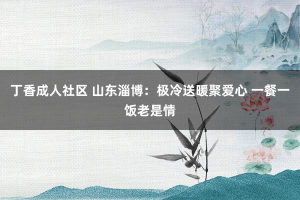 丁香成人社区 山东淄博：极冷送暖聚爱心 一餐一饭老是情