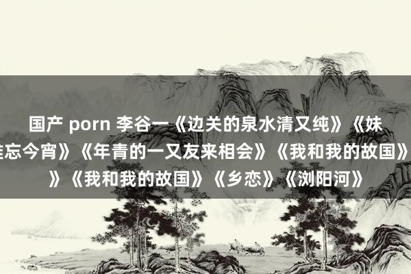 国产 porn 李谷一《边关的泉水清又纯》《妹妹找哥泪花流》《难忘今宵》《年青的一又友来相会》《我和我的故国》《乡恋》《浏阳河》