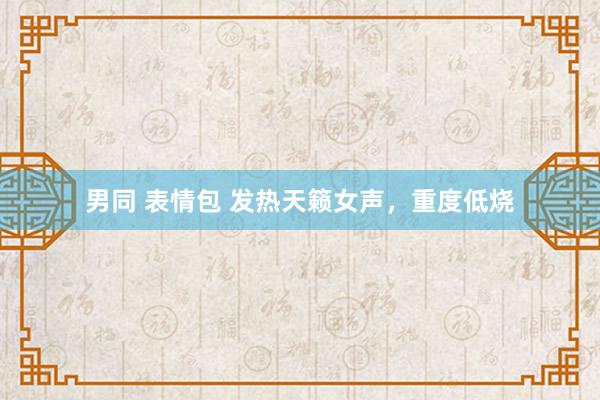 男同 表情包 发热天籁女声，重度低烧