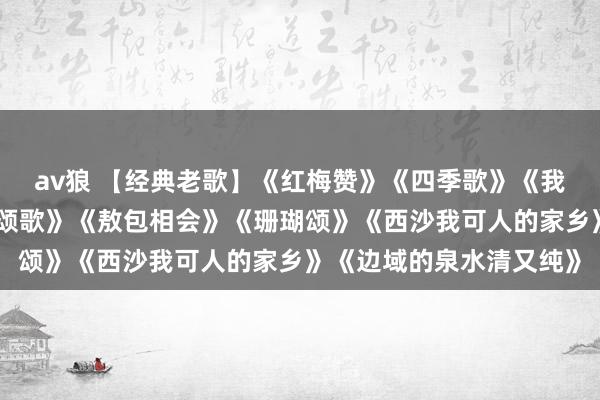av狼 【经典老歌】《红梅赞》《四季歌》《我爱故国的蓝天》《强者颂歌》《敖包相会》《珊瑚颂》《西沙我可人的家乡》《边域的泉水清又纯》