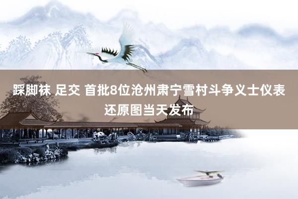 踩脚袜 足交 首批8位沧州肃宁雪村斗争义士仪表还原图当天发布
