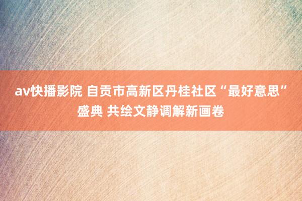 av快播影院 自贡市高新区丹桂社区“最好意思”盛典 共绘文静调解新画卷