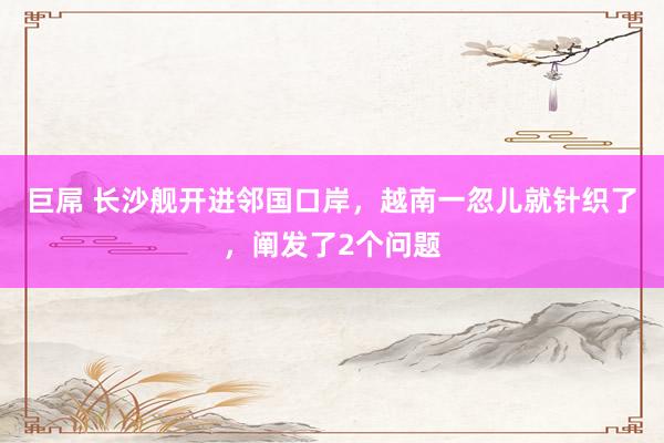 巨屌 长沙舰开进邻国口岸，越南一忽儿就针织了，阐发了2个问题