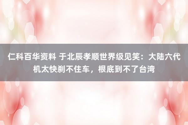 仁科百华资料 于北辰孝顺世界级见笑：大陆六代机太快刹不住车，根底到不了台湾