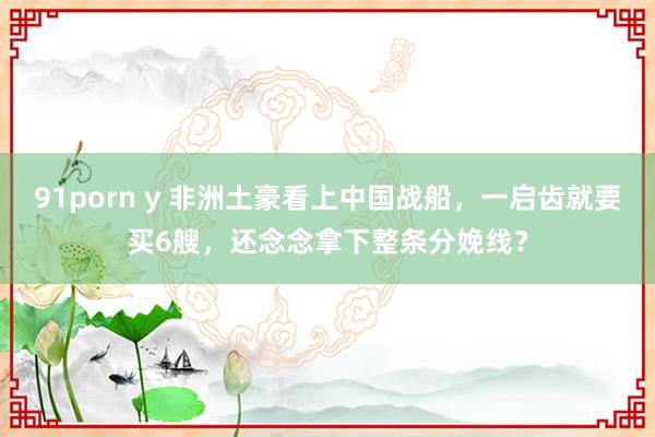 91porn y 非洲土豪看上中国战船，一启齿就要买6艘，还念念拿下整条分娩线？