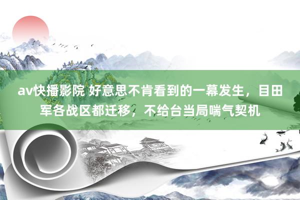 av快播影院 好意思不肯看到的一幕发生，目田军各战区都迁移，不给台当局喘气契机