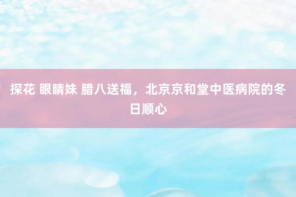 探花 眼睛妹 腊八送福，北京京和堂中医病院的冬日顺心