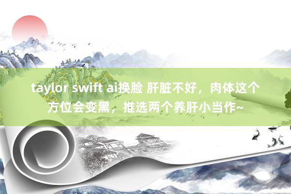 taylor swift ai换脸 肝脏不好，肉体这个方位会变黑，推选两个养肝小当作~