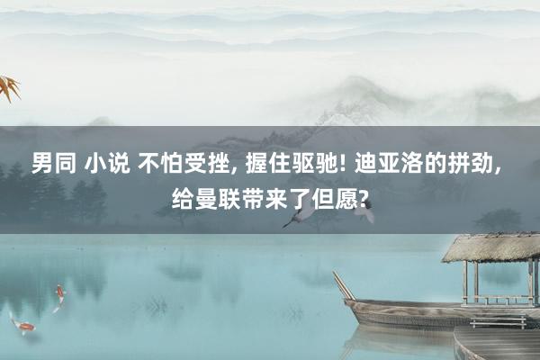男同 小说 不怕受挫， 握住驱驰! 迪亚洛的拼劲， 给曼联带来了但愿?