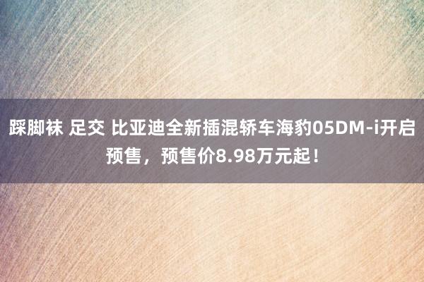 踩脚袜 足交 比亚迪全新插混轿车海豹05DM-i开启预售，预售价8.98万元起！