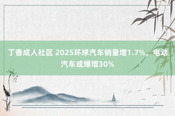 丁香成人社区 2025环球汽车销量增1.7%，电动汽车或爆增30%