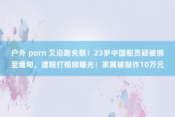 户外 porn 又沿路失联！23岁中国船员疑被绑至缅甸，遭殴打视频曝光！家属被敲诈10万元