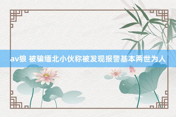 av狼 被骗缅北小伙称被发现报警基本两世为人
