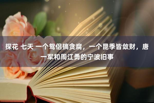探花 七天 一个鸳侣搞贪腐，一个昆季皆敛财，唐一军和周江勇的宁波旧事