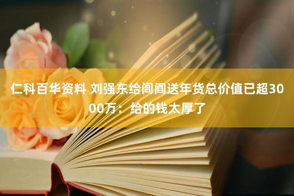 仁科百华资料 刘强东给闾阎送年货总价值已超3000万：给的钱太厚了