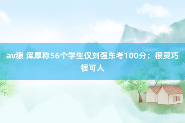av狼 浑厚称56个学生仅刘强东考100分：很灵巧很可人