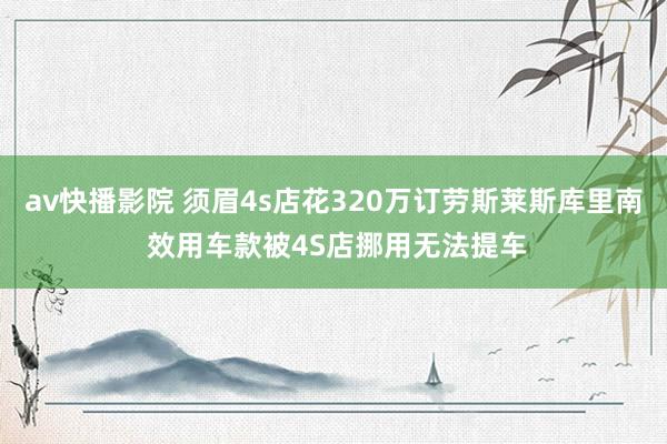 av快播影院 须眉4s店花320万订劳斯莱斯库里南 效用车款被4S店挪用无法提车