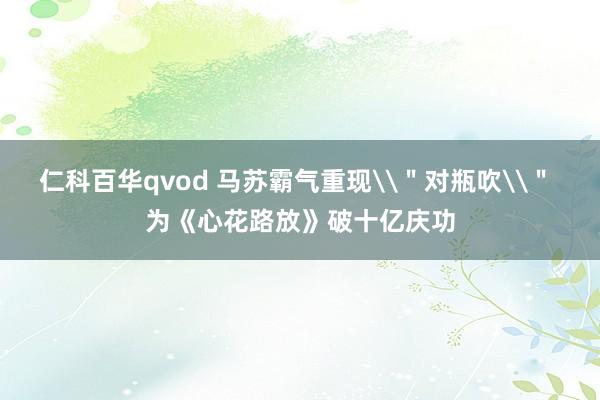 仁科百华qvod 马苏霸气重现\＂对瓶吹\＂ 为《心花路放》破十亿庆功