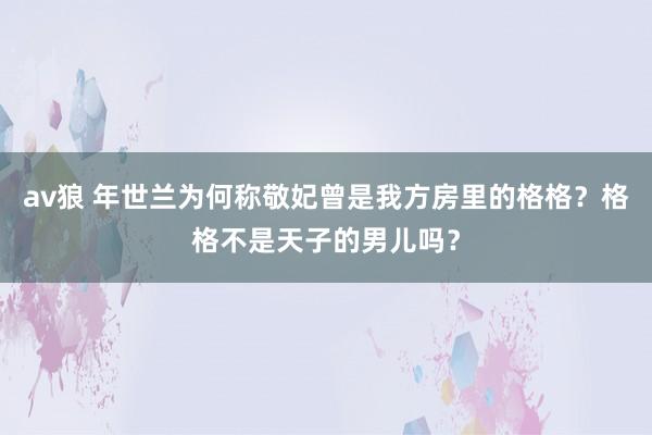 av狼 年世兰为何称敬妃曾是我方房里的格格？格格不是天子的男儿吗？