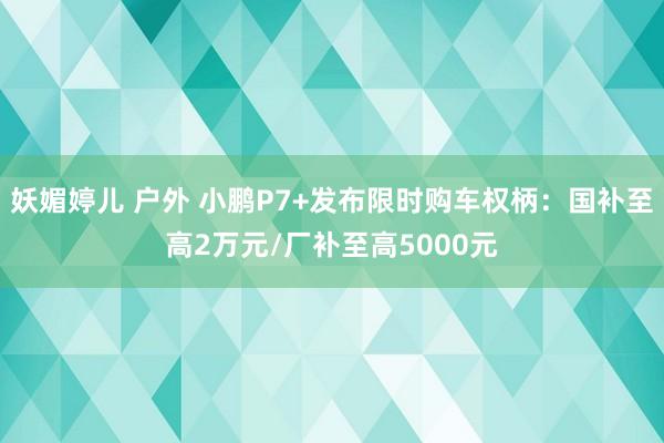 妖媚婷儿 户外 小鹏P7+发布限时购车权柄：国补至高2万元/厂补至高5000元
