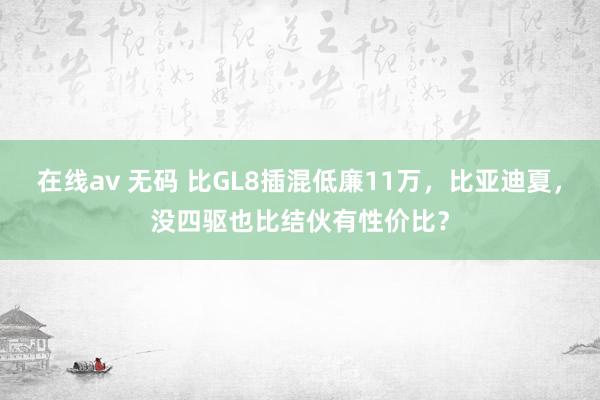 在线av 无码 比GL8插混低廉11万，比亚迪夏，没四驱也比结伙有性价比？