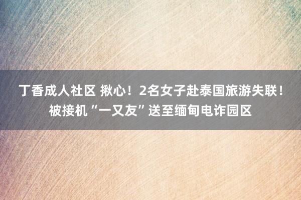 丁香成人社区 揪心！2名女子赴泰国旅游失联！被接机“一又友”送至缅甸电诈园区