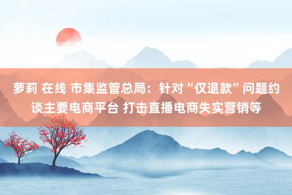 萝莉 在线 市集监管总局：针对“仅退款”问题约谈主要电商平台 打击直播电商失实营销等
