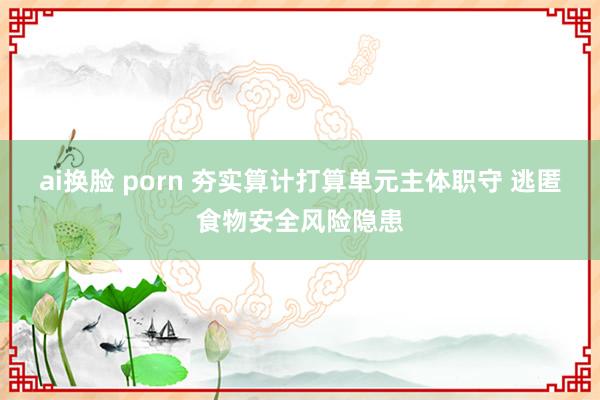 ai换脸 porn 夯实算计打算单元主体职守 逃匿食物安全风险隐患