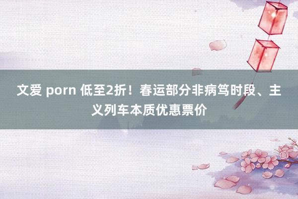 文爱 porn 低至2折！春运部分非病笃时段、主义列车本质优惠票价