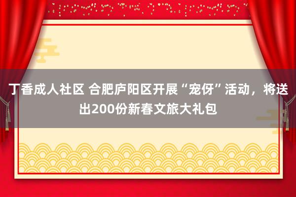 丁香成人社区 合肥庐阳区开展“宠伢”活动，将送出200份新春文旅大礼包