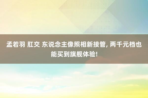 孟若羽 肛交 东说念主像照相新接管， 两千元档也能买到旗舰体验!