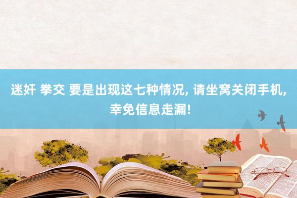 迷奸 拳交 要是出现这七种情况， 请坐窝关闭手机， 幸免信息走漏!