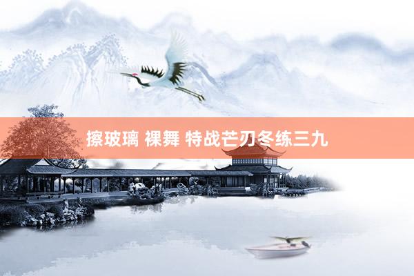 擦玻璃 裸舞 特战芒刃冬练三九