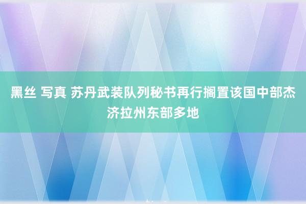 黑丝 写真 苏丹武装队列秘书再行搁置该国中部杰济拉州东部多地