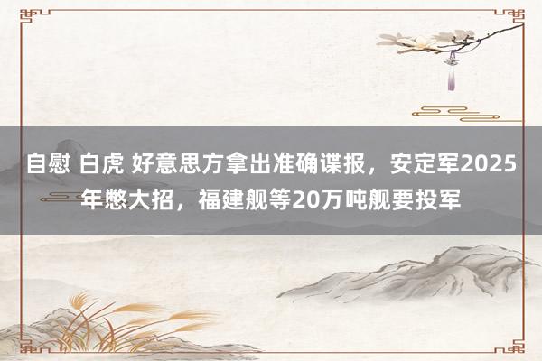 自慰 白虎 好意思方拿出准确谍报，安定军2025年憋大招，福建舰等20万吨舰要投军