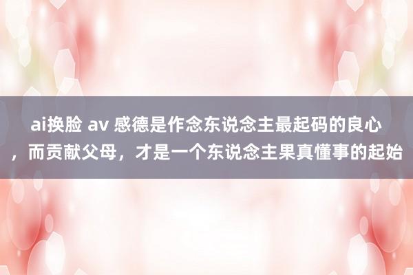 ai换脸 av 感德是作念东说念主最起码的良心，而贡献父母，才是一个东说念主果真懂事的起始