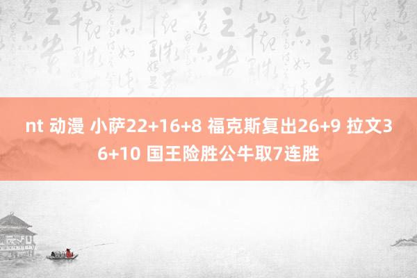nt 动漫 小萨22+16+8 福克斯复出26+9 拉文36+10 国王险胜公牛取7连胜