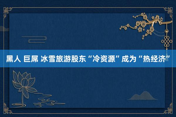 黑人 巨屌 冰雪旅游股东“冷资源”成为“热经济”