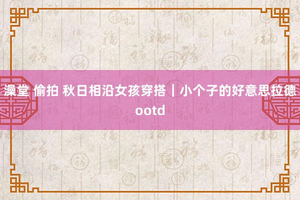 澡堂 偷拍 秋日相沿女孩穿搭｜小个子的好意思拉德ootd