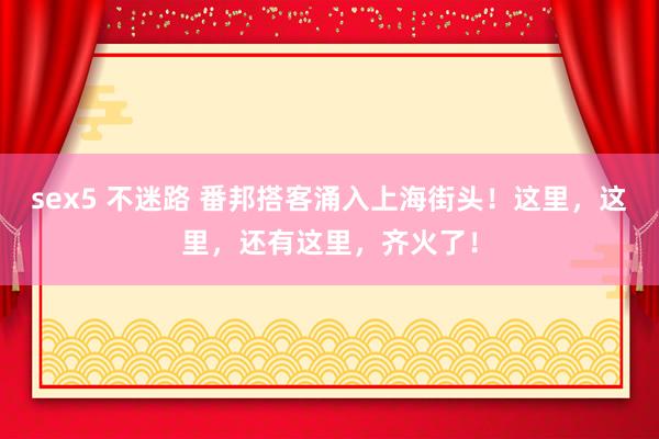 sex5 不迷路 番邦搭客涌入上海街头！这里，这里，还有这里，齐火了！