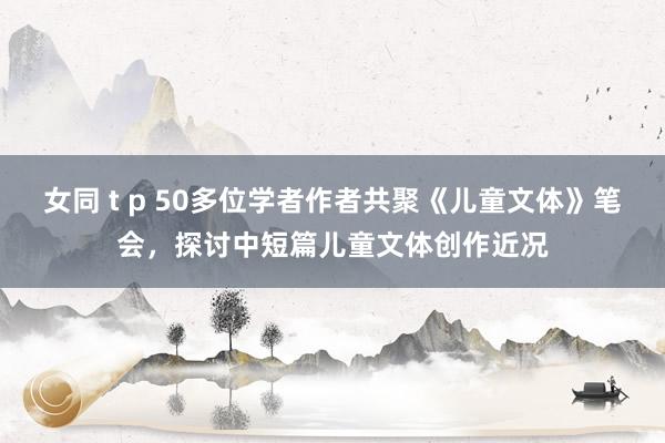 女同 t p 50多位学者作者共聚《儿童文体》笔会，探讨中短篇儿童文体创作近况