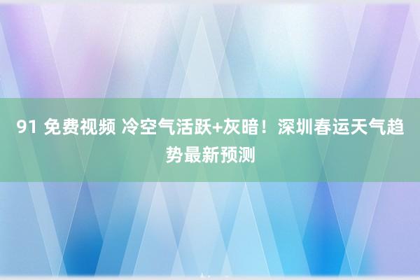 91 免费视频 冷空气活跃+灰暗！深圳春运天气趋势最新预测