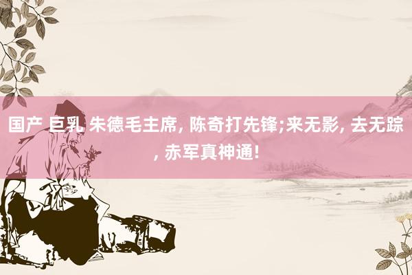 国产 巨乳 朱德毛主席， 陈奇打先锋;来无影， 去无踪， 赤军真神通!