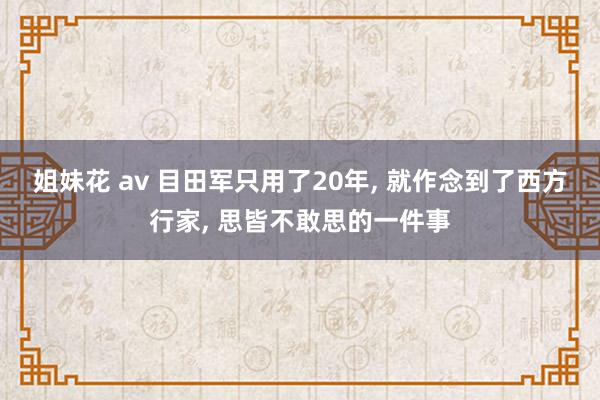 姐妹花 av 目田军只用了20年， 就作念到了西方行家， 思皆不敢思的一件事
