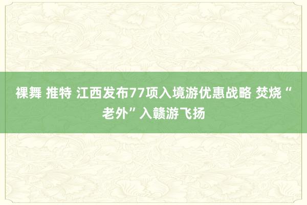 裸舞 推特 江西发布77项入境游优惠战略 焚烧“老外”入赣游飞扬