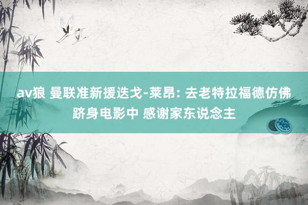 av狼 曼联准新援迭戈-莱昂: 去老特拉福德仿佛跻身电影中 感谢家东说念主