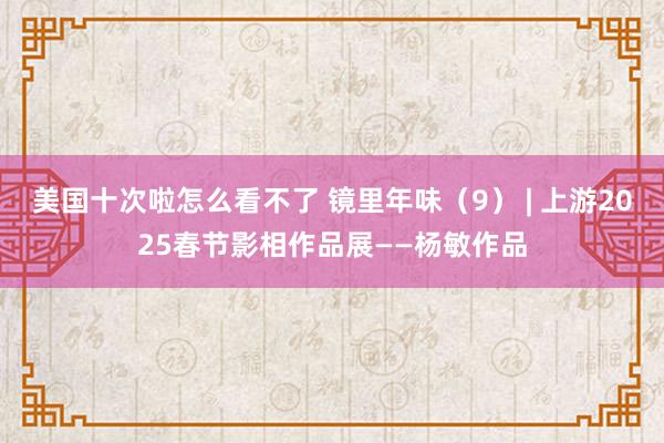 美国十次啦怎么看不了 镜里年味（9） | 上游2025春节影相作品展——杨敏作品