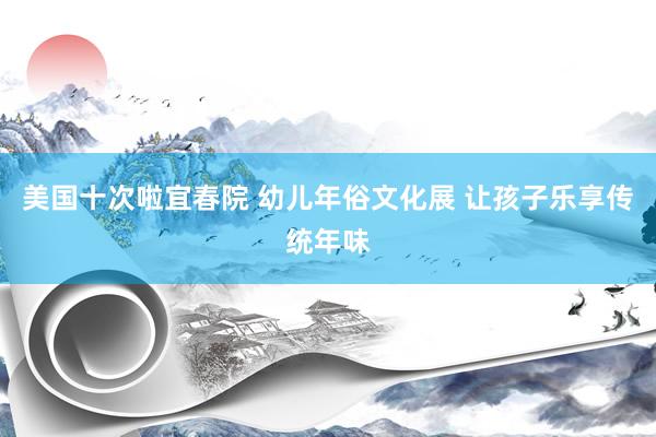 美国十次啦宜春院 幼儿年俗文化展 让孩子乐享传统年味
