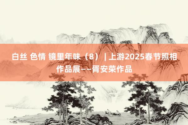 白丝 色情 镜里年味（8） | 上游2025春节照相作品展——胥安荣作品