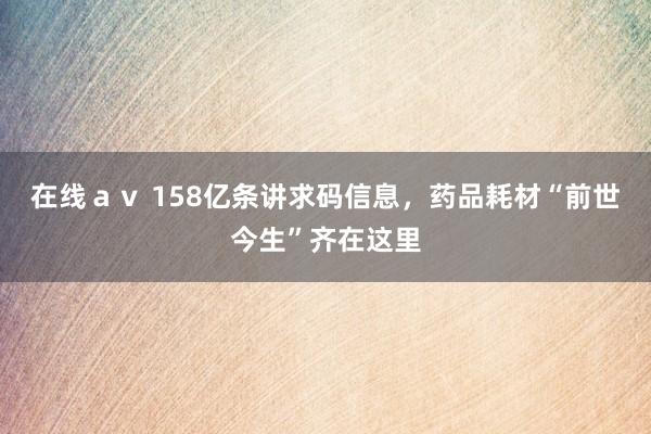 在线ａｖ 158亿条讲求码信息，药品耗材“前世今生”齐在这里